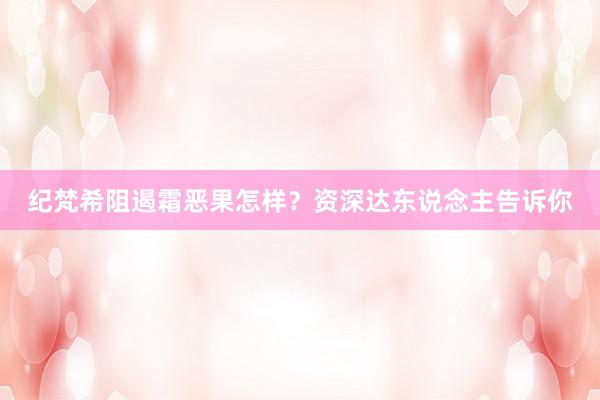 纪梵希阻遏霜恶果怎样？资深达东说念主告诉你