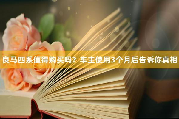 良马四系值得购买吗？车主使用3个月后告诉你真相