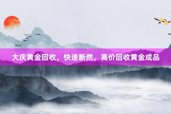 大庆黄金回收，快速断然，高价回收黄金成品