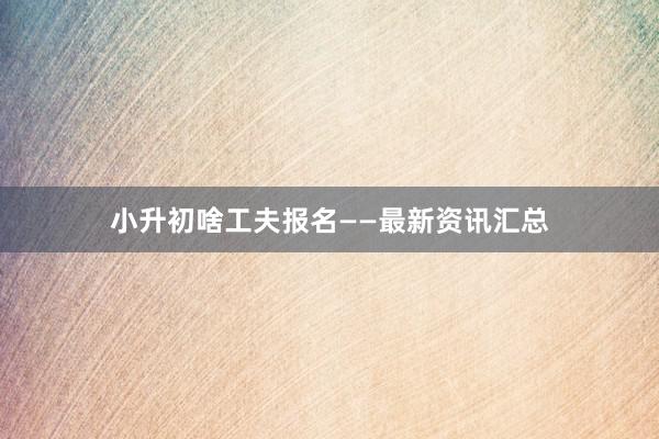 小升初啥工夫报名——最新资讯汇总